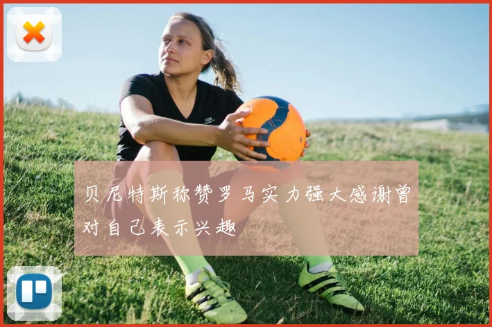 贝尼特斯称赞罗马实力强大感谢曾对自己表示兴趣