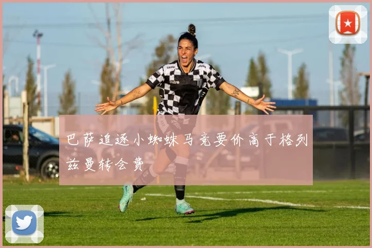 巴萨追逐小蜘蛛马竞要价高于格列兹曼转会费