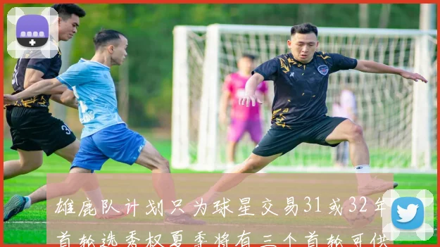 雄鹿队计划只为球星交易31或32年首轮选秀权夏季将有三个首轮可供交易