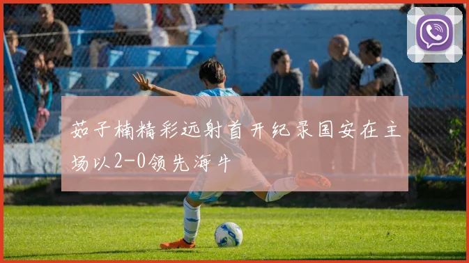 茹子楠精彩远射首开纪录国安在主场以2-0领先海牛