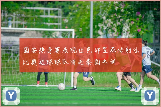 国安热身赛表现出色郝昱丞传射法比奥进球球队将赴泰国冬训
