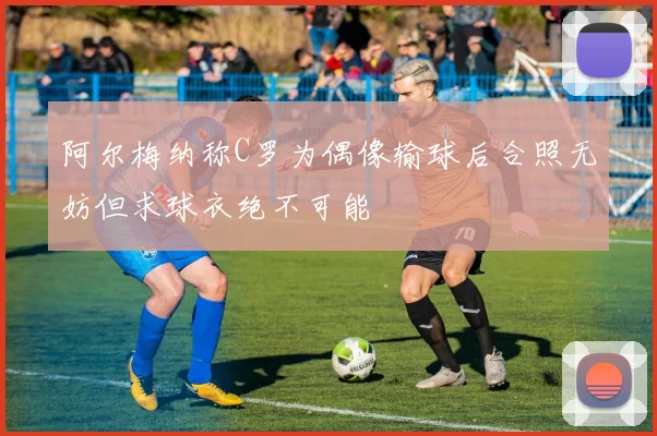 阿尔梅纳称C罗为偶像输球后合照无妨但求球衣绝不可能