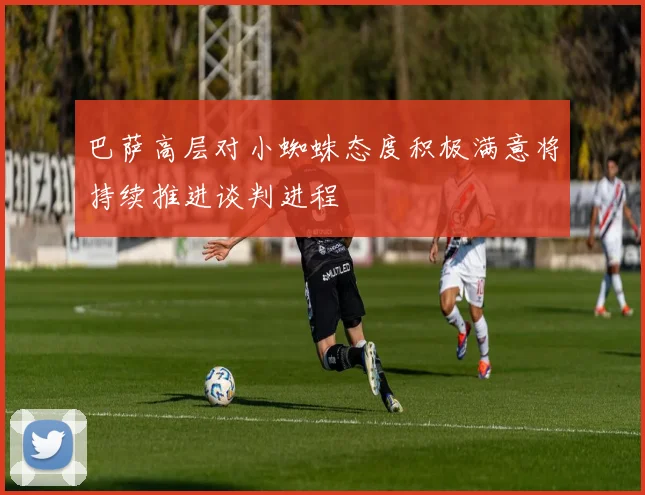 巴萨高层对小蜘蛛态度积极满意将持续推进谈判进程