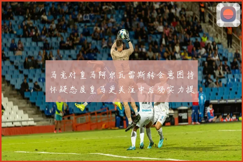 马竞对皇马阿尔瓦雷斯转会意图持怀疑态度皇马更关注中后场实力提升