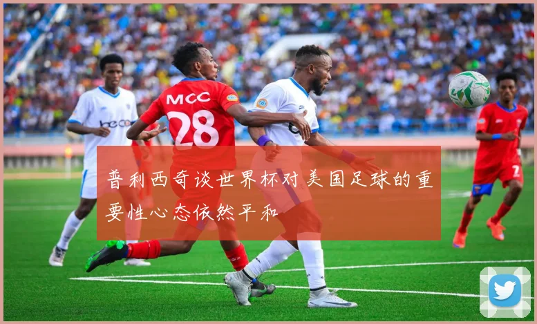 普利西奇谈世界杯对美国足球的重要性心态依然平和