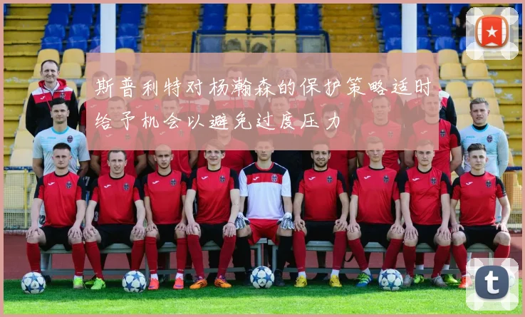 斯普利特对杨瀚森的保护策略适时给予机会以避免过度压力